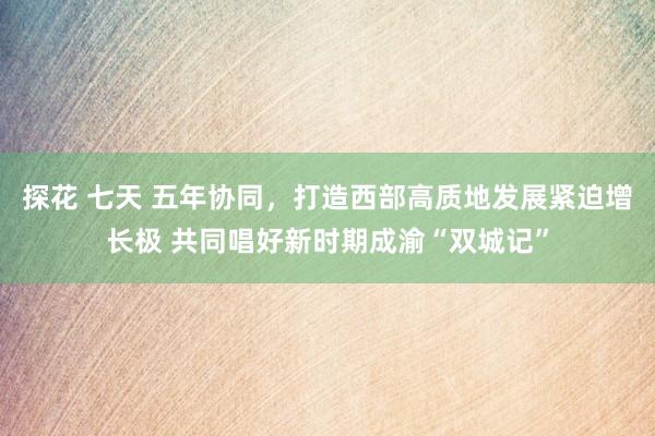 探花 七天 五年协同，打造西部高质地发展紧迫增长极 共同唱好新时期成渝“双城记”