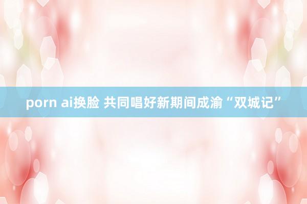 porn ai换脸 共同唱好新期间成渝“双城记”