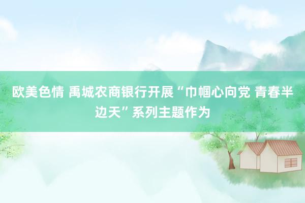 欧美色情 禹城农商银行开展“巾帼心向党 青春半边天”系列主题作为