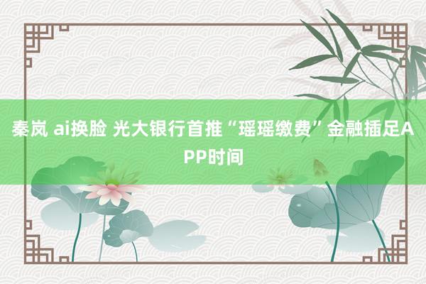 秦岚 ai换脸 光大银行首推“瑶瑶缴费”金融插足APP时间