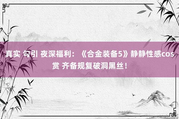 真实 勾引 夜深福利：《合金装备5》静静性感cos赏 齐备规复破洞黑丝！