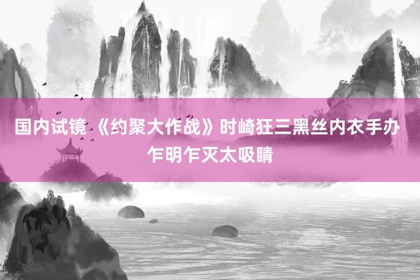 国内试镜 《约聚大作战》时崎狂三黑丝内衣手办 乍明乍灭太吸睛