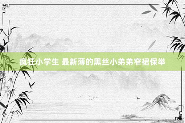 疯狂小学生 最新薄的黑丝小弟弟窄裙保举
