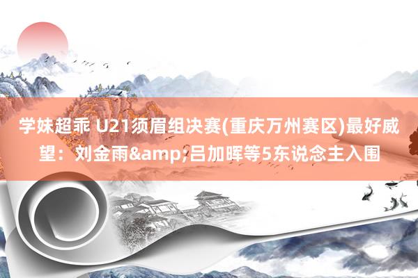 学妹超乖 U21须眉组决赛(重庆万州赛区)最好威望：刘金雨&吕加晖等5东说念主入围