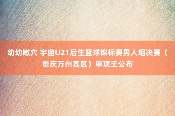 幼幼嫩穴 宇宙U21后生篮球锦标赛男人组决赛（重庆万州赛区）单项王公布