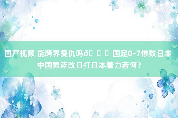 国产视频 能跨界复仇吗👀国足0-7惨败日本 中国男篮改日打日本着力若何？