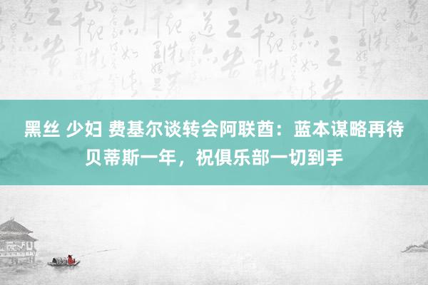 黑丝 少妇 费基尔谈转会阿联酋：蓝本谋略再待贝蒂斯一年，祝俱乐部一切到手