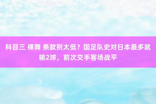 科目三 裸舞 条款别太低？国足队史对日本最多就输2球，前次交手客场战平
