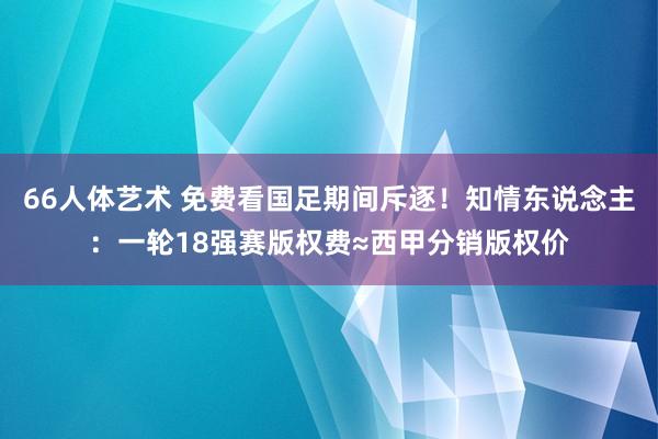 66人体艺术 免费看国足期间斥逐！知情东说念主：一轮18强赛版权费≈西甲分销版权价