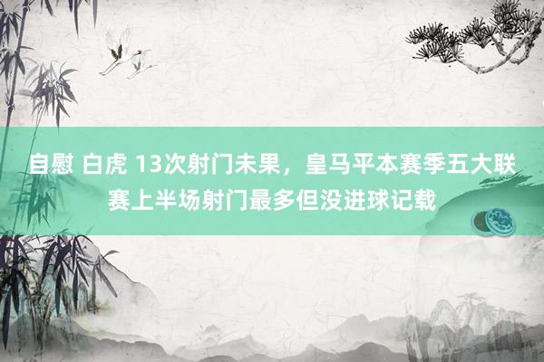 自慰 白虎 13次射门未果，皇马平本赛季五大联赛上半场射门最多但没进球记载