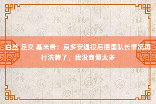 白丝 足交 基米希：京多安退役后德国队长情况再行洗牌了，我没商量太多