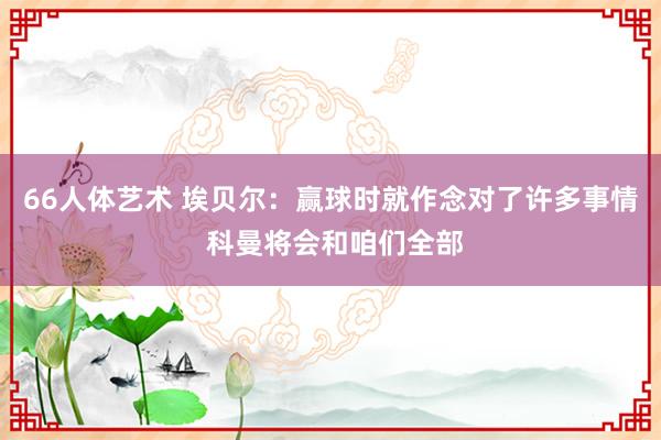 66人体艺术 埃贝尔：赢球时就作念对了许多事情 科曼将会和咱们全部