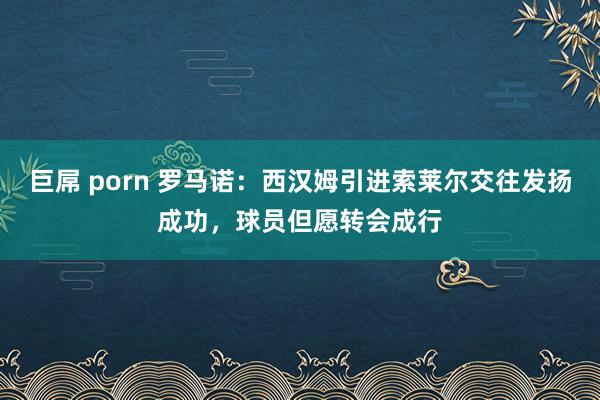 巨屌 porn 罗马诺：西汉姆引进索莱尔交往发扬成功，球员但愿转会成行