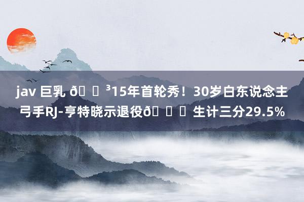 jav 巨乳 😳15年首轮秀！30岁白东说念主弓手RJ-亨特晓示退役🙃生计三分29.5%