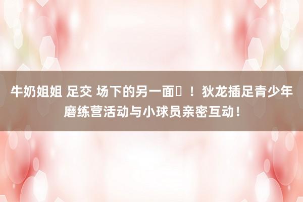 牛奶姐姐 足交 场下的另一面❤！狄龙插足青少年磨练营活动与小球员亲密互动！