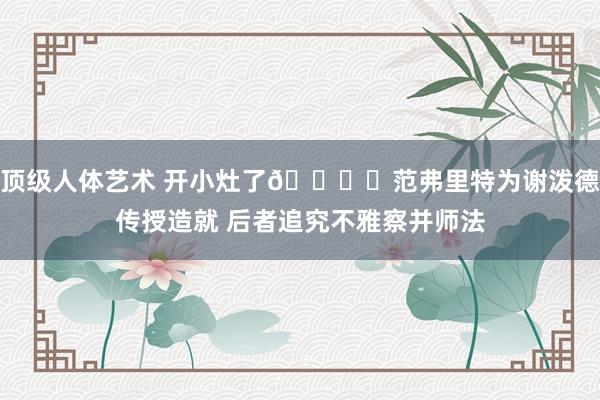 顶级人体艺术 开小灶了📚️范弗里特为谢泼德传授造就 后者追究不雅察并师法