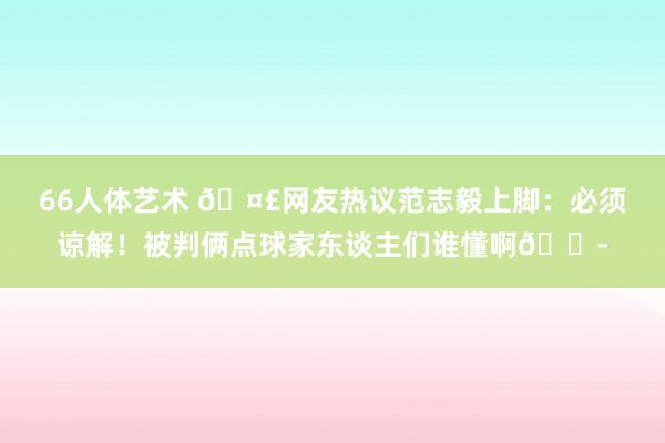 66人体艺术 🤣网友热议范志毅上脚：必须谅解！被判俩点球家东谈主们谁懂啊😭
