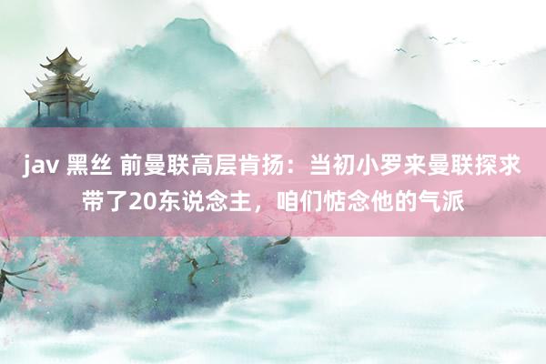 jav 黑丝 前曼联高层肯扬：当初小罗来曼联探求带了20东说念主，咱们惦念他的气派