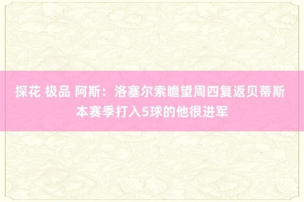 探花 极品 阿斯：洛塞尔索瞻望周四复返贝蒂斯 本赛季打入5球的他很进军