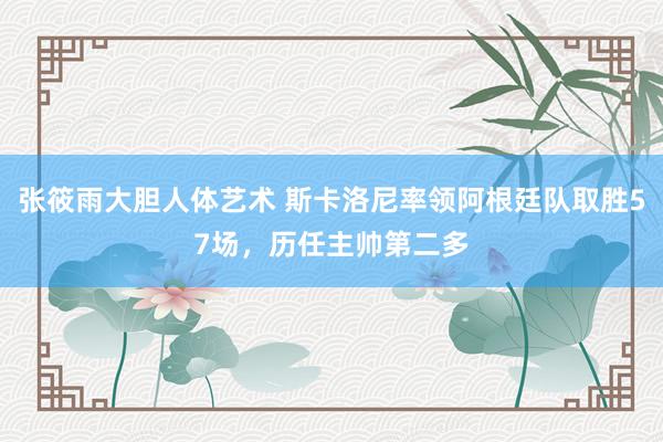 张筱雨大胆人体艺术 斯卡洛尼率领阿根廷队取胜57场，历任主帅第二多