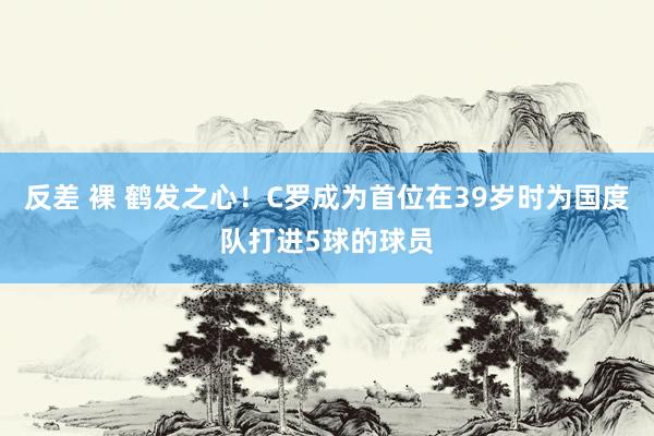 反差 裸 鹤发之心！C罗成为首位在39岁时为国度队打进5球的球员