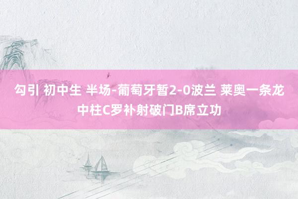 勾引 初中生 半场-葡萄牙暂2-0波兰 莱奥一条龙中柱C罗补射破门B席立功