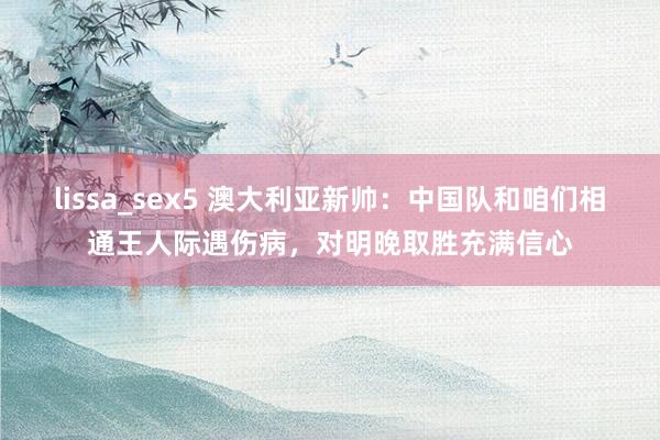 lissa_sex5 澳大利亚新帅：中国队和咱们相通王人际遇伤病，对明晚取胜充满信心