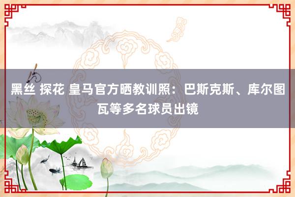 黑丝 探花 皇马官方晒教训照：巴斯克斯、库尔图瓦等多名球员出镜