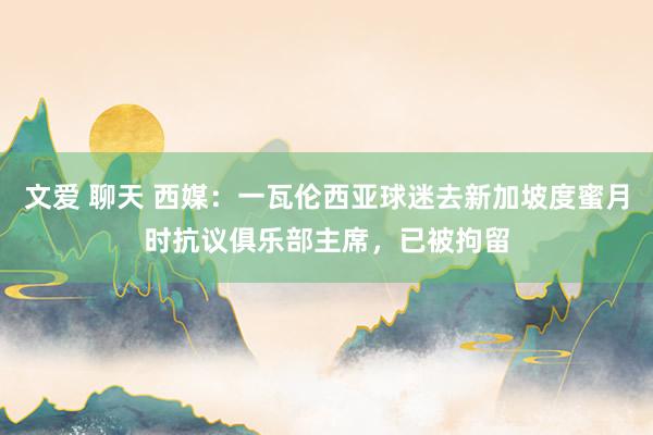 文爱 聊天 西媒：一瓦伦西亚球迷去新加坡度蜜月时抗议俱乐部主席，已被拘留