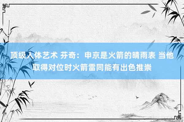 顶级人体艺术 芬奇：申京是火箭的晴雨表 当他取得对位时火箭雷同能有出色推崇