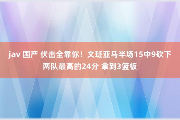 jav 国产 伏击全靠你！文班亚马半场15中9砍下两队最高的24分 拿到3篮板
