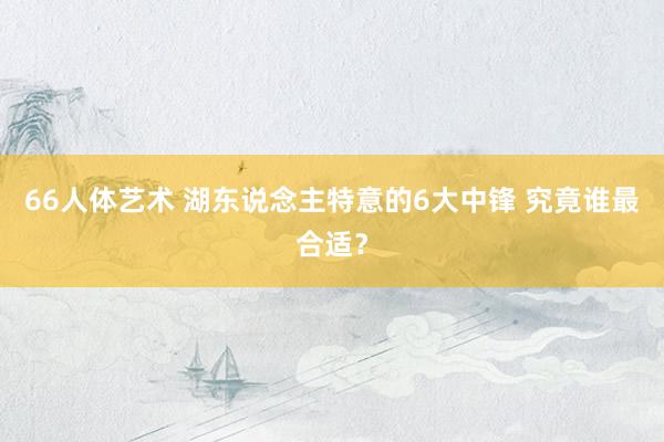 66人体艺术 湖东说念主特意的6大中锋 究竟谁最合适？