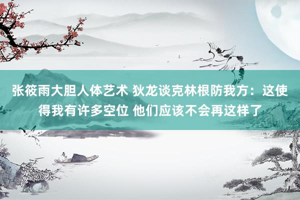 张筱雨大胆人体艺术 狄龙谈克林根防我方：这使得我有许多空位 他们应该不会再这样了