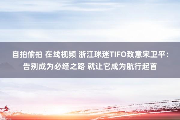 自拍偷拍 在线视频 浙江球迷TIFO致意宋卫平：告别成为必经之路 就让它成为航行起首