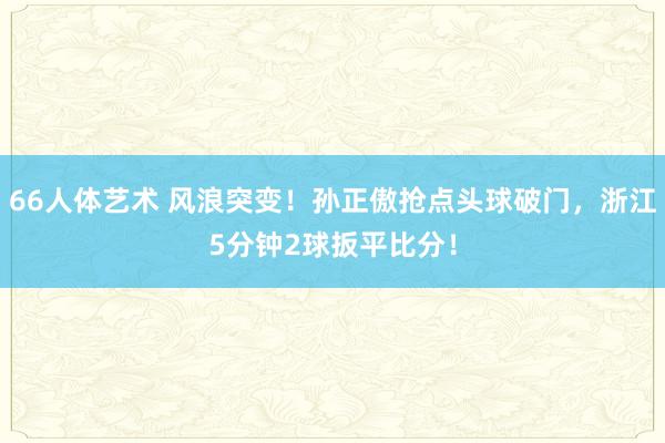 66人体艺术 风浪突变！孙正傲抢点头球破门，浙江5分钟2球扳平比分！