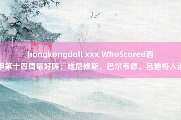 hongkongdoll xxx WhoScored西甲第十四周最好阵：维尼修斯、巴尔韦德、吕迪格入选