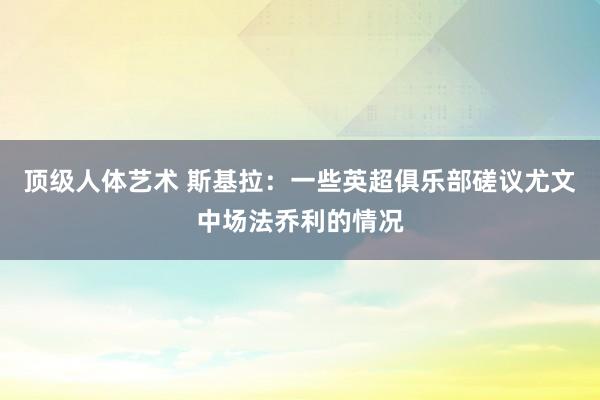 顶级人体艺术 斯基拉：一些英超俱乐部磋议尤文中场法乔利的情况