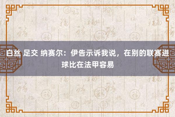 白丝 足交 纳赛尔：伊告示诉我说，在别的联赛进球比在法甲容易