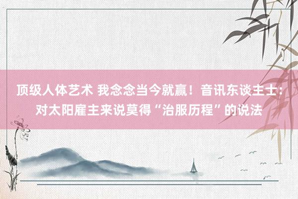 顶级人体艺术 我念念当今就赢！音讯东谈主士：对太阳雇主来说莫得“治服历程”的说法