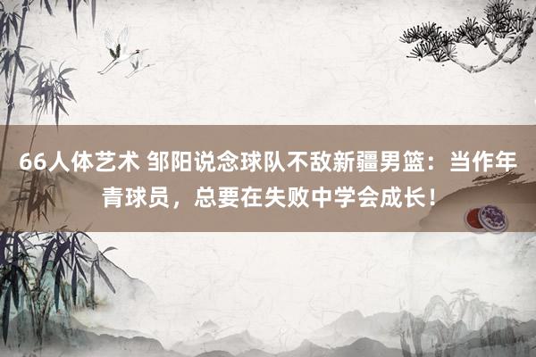 66人体艺术 邹阳说念球队不敌新疆男篮：当作年青球员，总要在失败中学会成长！