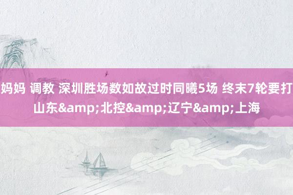 妈妈 调教 深圳胜场数如故过时同曦5场 终末7轮要打山东&北控&辽宁&上海