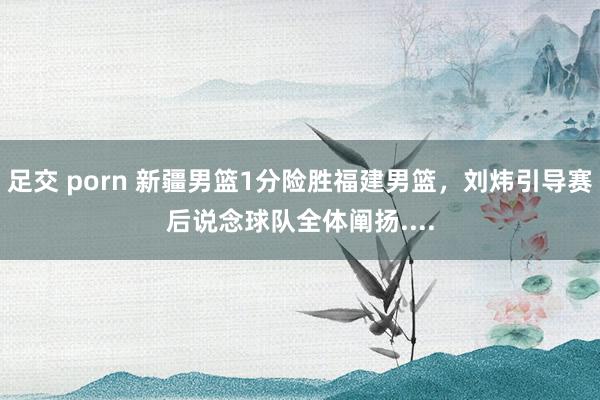 足交 porn 新疆男篮1分险胜福建男篮，刘炜引导赛后说念球队全体阐扬....