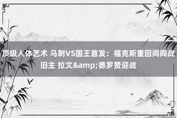 顶级人体艺术 马刺VS国王首发：福克斯重回闾阎战旧主 拉文&德罗赞迎战