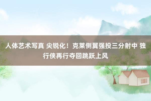 人体艺术写真 尖锐化！克莱侧翼强投三分射中 独行侠再行夺回跳跃上风