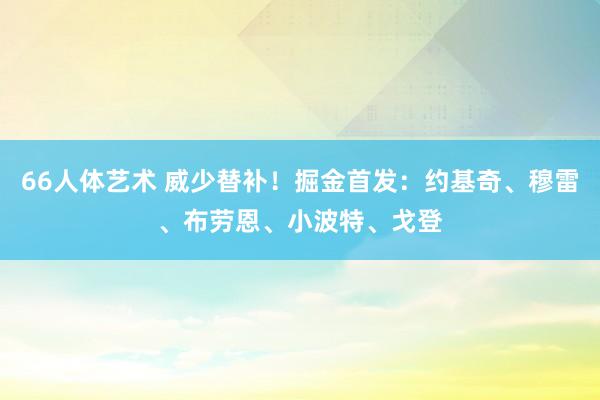 66人体艺术 威少替补！掘金首发：约基奇、穆雷、布劳恩、小波特、戈登