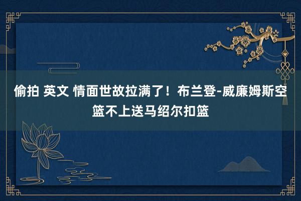 偷拍 英文 情面世故拉满了！布兰登-威廉姆斯空篮不上送马绍尔扣篮