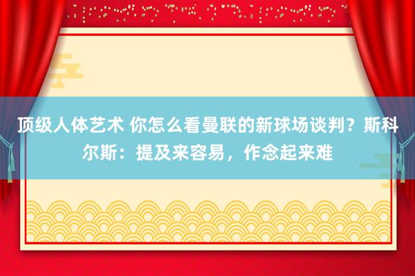 顶级人体艺术 你怎么看曼联的新球场谈判？斯科尔斯：提及来容易，作念起来难
