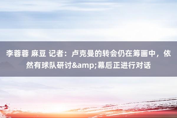 李蓉蓉 麻豆 记者：卢克曼的转会仍在筹画中，依然有球队研讨&幕后正进行对话