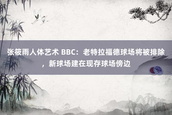 张筱雨人体艺术 BBC：老特拉福德球场将被排除，新球场建在现存球场傍边