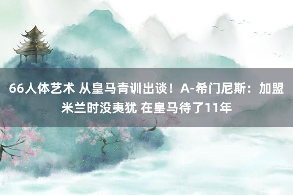 66人体艺术 从皇马青训出谈！A-希门尼斯：加盟米兰时没夷犹 在皇马待了11年